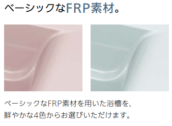 鮮やかな色合いで
明るくさわやかなFRP素材
清潔感のあるクリアな色合いが特長。耐久性にも優れた、
ベーシックな浴槽です。（FRP= ガラス繊維強化樹脂）